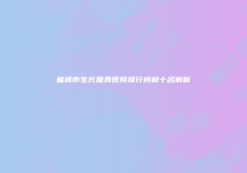 盐城市生长隆鼻医院排行榜前十名解析