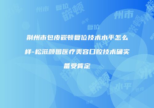 荆州市包皮嵌顿复位技术水平怎么样-松滋颜图医疗美容口腔技术确实备受肯定
