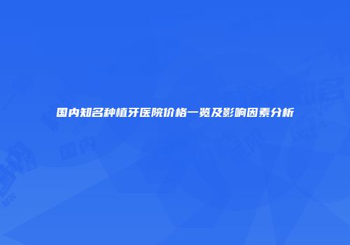 国内知名种植牙医院价格一览及影响因素分析