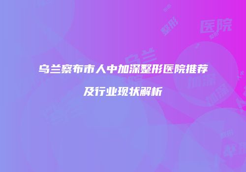 乌兰察布市人中加深整形医院推荐及行业现状解析