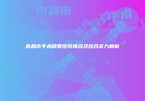 南昌市手术颧骨医院排名及综合实力解析