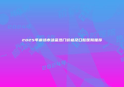 2025年廊坊市涂氟热门价格及口腔医院推荐
