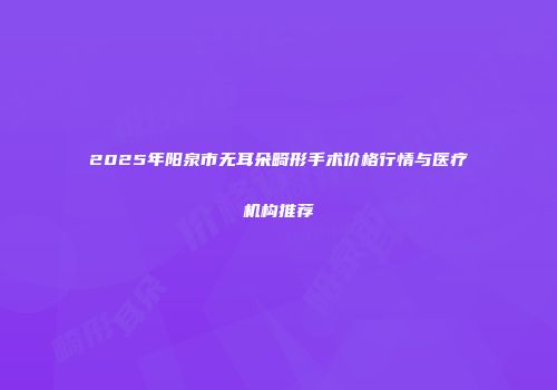 2025年阳泉市无耳朵畸形手术价格行情与医疗机构推荐