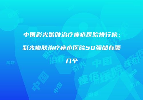 中国彩光嫩肤治疗痤疮医院排行榜：彩光嫩肤治疗痤疮医院50强都有哪几个