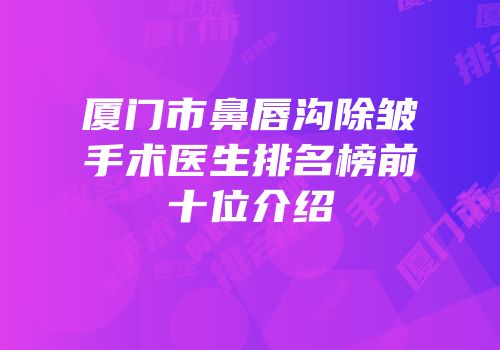 厦门市鼻唇沟除皱手术医生排名榜前十位介绍