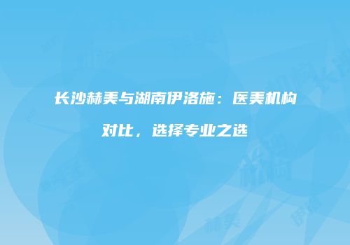 长沙赫美与湖南伊洛施：医美机构对比，选择专业之选