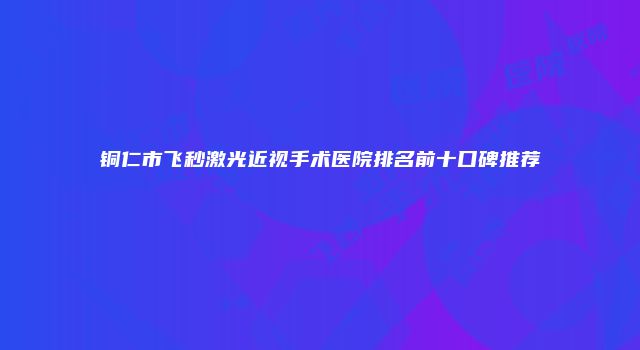 铜仁市飞秒激光近视手术医院排名前十口碑推荐