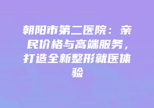 朝阳市第二医院：亲民价格与高端服务，打造全新整形就医体验