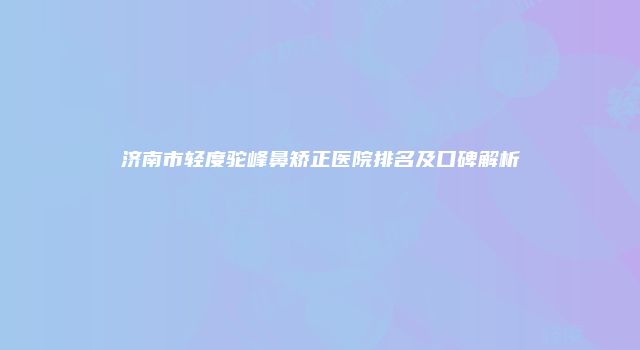 济南市轻度驼峰鼻矫正医院排名及口碑解析