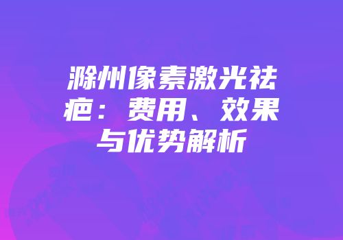 滁州像素激光祛疤：费用、效果与优势解析