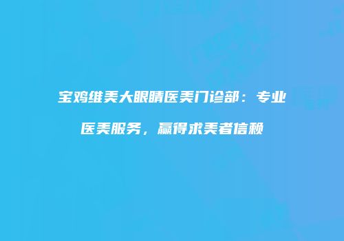 宝鸡维美大眼睛医美门诊部：专业医美服务，赢得求美者信赖