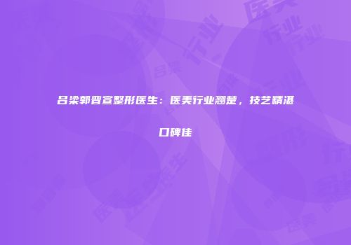 吕梁郭晋宣整形医生：医美行业翘楚，技艺精湛口碑佳