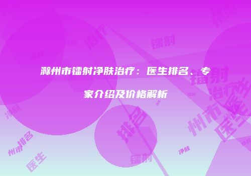 滁州市镭射净肤治疗：医生排名、专家介绍及价格解析