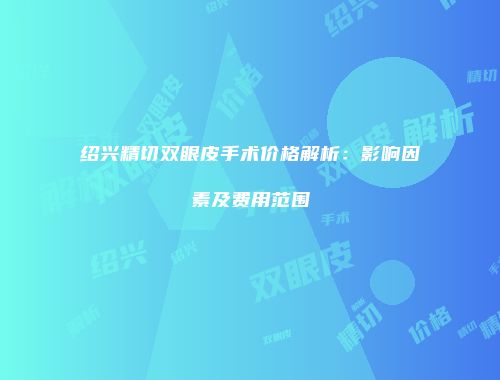 绍兴精切双眼皮手术价格解析：影响因素及费用范围