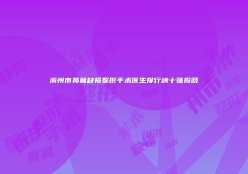 滨州市鼻翼缺损整形手术医生排行榜十强揭晓