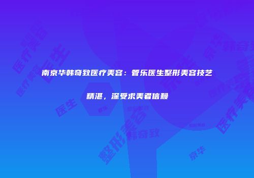 南京华韩奇致医疗美容：管乐医生整形美容技艺精湛，深受求美者信赖