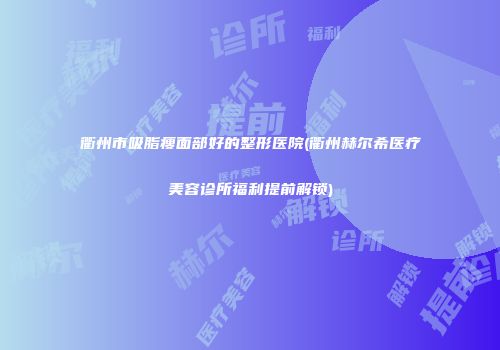 衢州市吸脂瘦面部好的整形医院(衢州赫尔希医疗美容诊所福利提前解锁)