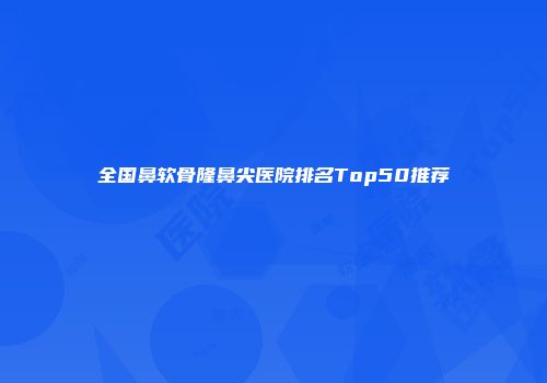 全国鼻软骨隆鼻尖医院排名Top50推荐