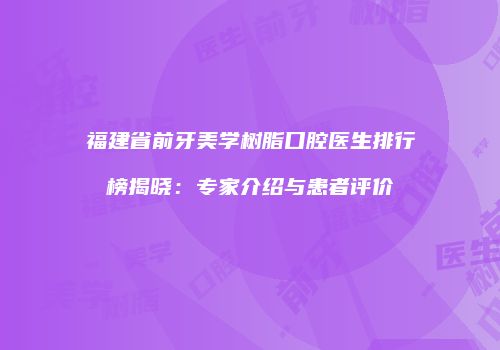 福建省前牙美学树脂口腔医生排行榜揭晓：专家介绍与患者评价