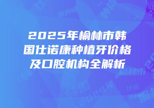 2025年榆林市韩国仕诺康种植牙价格及口腔机构全解析