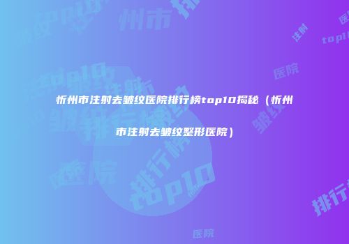 忻州市注射去皱纹医院排行榜top10揭秘（忻州市注射去皱纹整形医院）