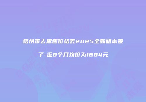 梧州市去黑痣价格表2025全新版本来了-近8个月均价为1684元