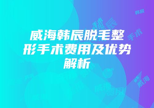 威海韩辰脱毛整形手术费用及优势解析