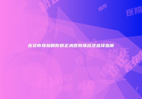 吉安市耳朵畸形矫正术医院排名及选择指南