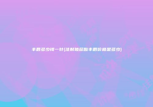 丰唇多少钱一针(注射玻尿酸丰唇价格是多少)