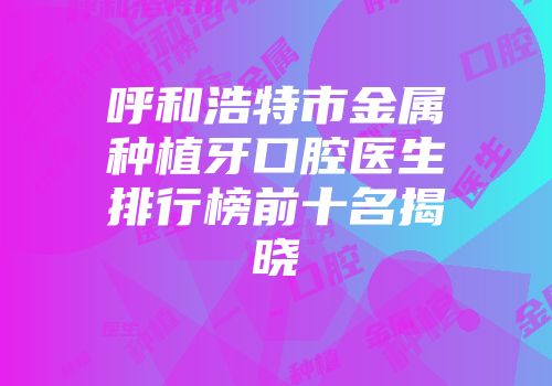 呼和浩特市金属种植牙口腔医生排行榜前十名揭晓
