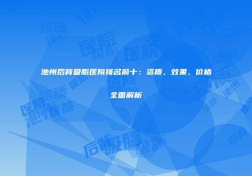 池州后背吸脂医院排名前十：资质、效果、价格全面解析