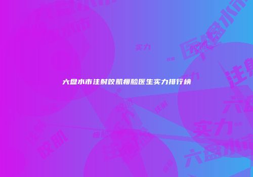 六盘水市注射咬肌瘦脸医生实力排行榜