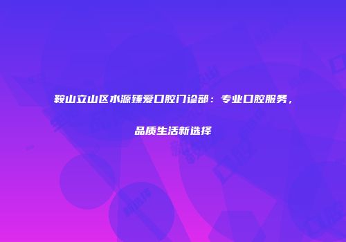 鞍山立山区水源臻爱口腔门诊部：专业口腔服务，品质生活新选择