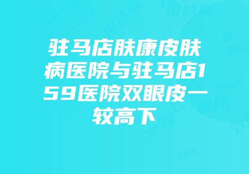 驻马店肤康皮肤病医院与驻马店159医院双眼皮一较高下
