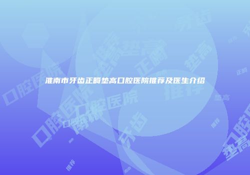 淮南市牙齿正畸垫高口腔医院推荐及医生介绍