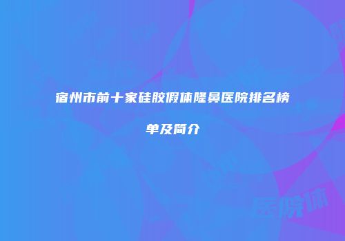 宿州市前十家硅胶假体隆鼻医院排名榜单及简介