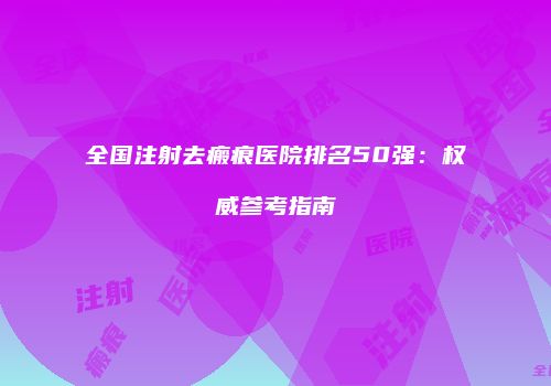 全国注射去瘢痕医院排名50强：权威参考指南