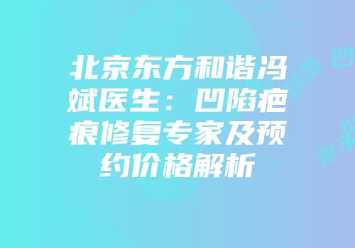 北京东方和谐冯斌医生：凹陷疤痕修复专家及预约价格解析
