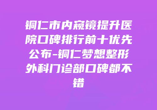 铜仁市内窥镜提升医院口碑排行前十优先公布-铜仁梦想整形外科门诊部口碑都不错