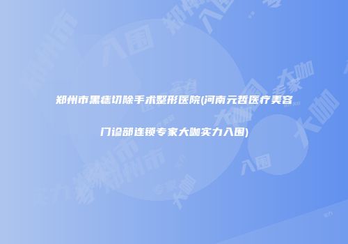 郑州市黑痣切除手术整形医院(河南元哲医疗美容门诊部连锁专家大咖实力入围)