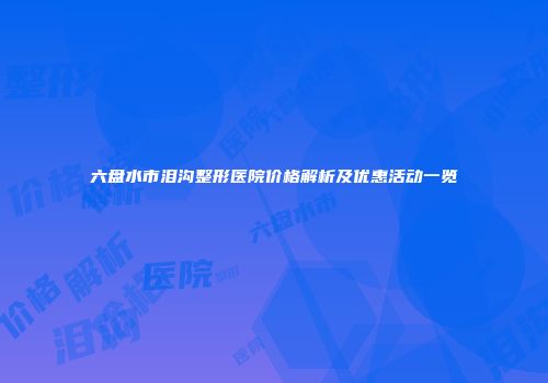 六盘水市泪沟整形医院价格解析及优惠活动一览