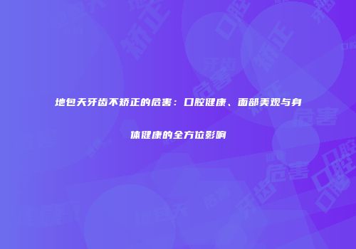 地包天牙齿不矫正的危害：口腔健康、面部美观与身体健康的全方位影响