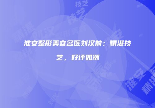 淮安整形美容名医刘汉前：精湛技艺，好评如潮