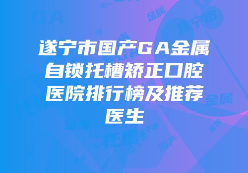 遂宁市国产GA金属自锁托槽矫正口腔医院排行榜及推荐医生