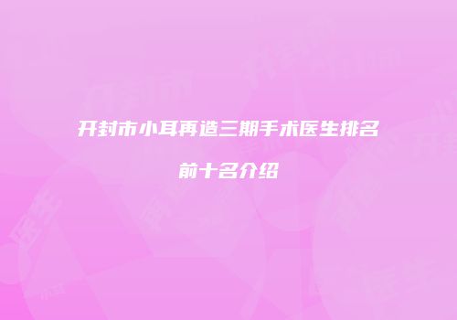 开封市小耳再造三期手术医生排名前十名介绍