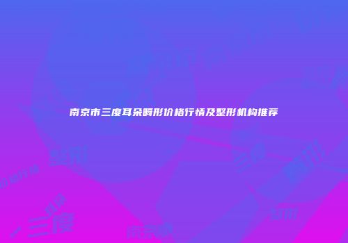 南京市三度耳朵畸形价格行情及整形机构推荐