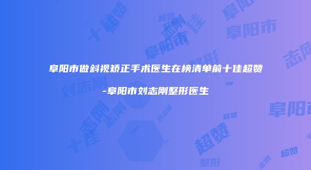 阜阳市做斜视矫正手术医生在榜清单前十佳超赞-阜阳市刘志刚整形医生
