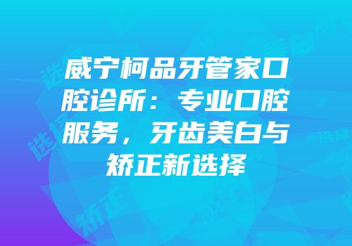 威宁柯品牙管家口腔诊所：专业口腔服务，牙齿美白与矫正新选择