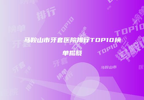 马鞍山市牙套医院排行TOP10榜单揭晓