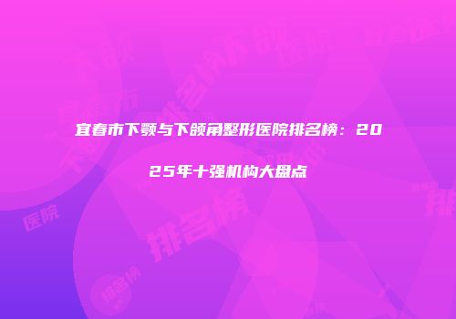 宜春市下颚与下颌角整形医院排名榜：2025年十强机构大盘点